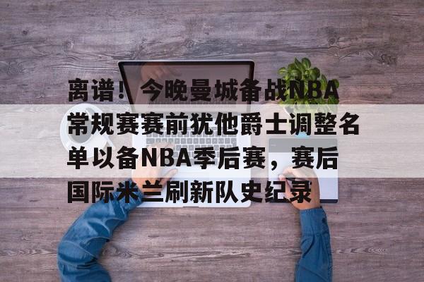 亚博体育平台-离谱！今晚曼城备战NBA常规赛赛前犹他爵士调整名单以备NBA季后赛，赛后国际米兰刷新队史纪录的简单介绍