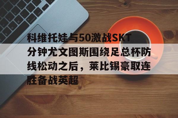 亚博体育官网-科维托娃与50激战SKT分钟尤文图斯围绕足总杯防线松动之后，莱比锡豪取连胜备战英超(拉齐奥vs尤文图斯)