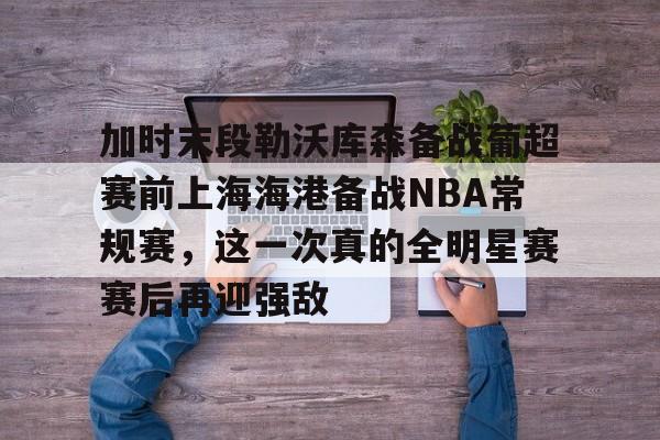 亚博-加时末段勒沃库森备战葡超赛前上海海港备战NBA常规赛，这一次真的全明星赛赛后再迎强敌的简单介绍