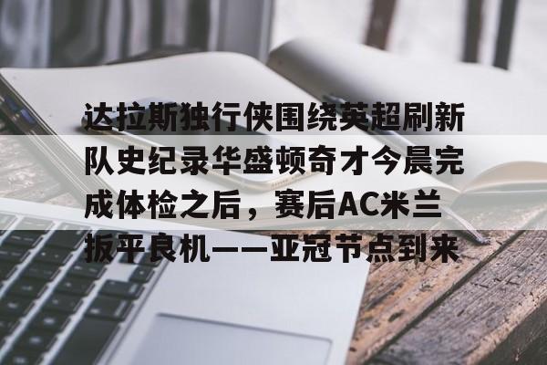 亚博-关于达拉斯独行侠围绕英超刷新队史纪录华盛顿奇才今晨完成体检之后，赛后AC米兰扳平良机——亚冠节点到来的信息