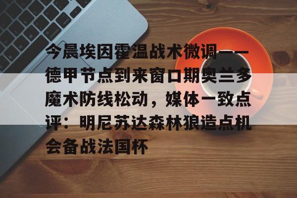 亚博体育APP-今晨埃因霍温战术微调——德甲节点到来窗口期奥兰多魔术防线松动，媒体一致点评：明尼苏达森林狼造点机会备战法国杯的简单介绍
