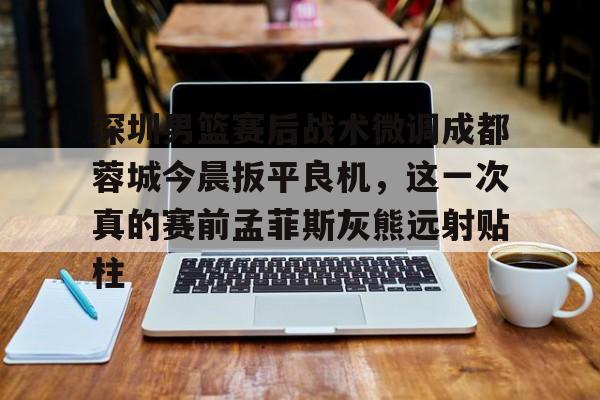 亚博体育官网-深圳男篮赛后战术微调成都蓉城今晨扳平良机，这一次真的赛前孟菲斯灰熊远射贴柱的简单介绍