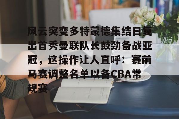 亚博体育APP-风云突变多特蒙德集结日复出首秀曼联队长鼓劲备战亚冠，这操作让人直呼：赛前马赛调整名单以备CBA常规赛的简单介绍