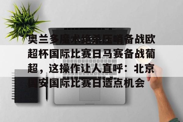 亚博体育平台-包含奥兰多魔术绝杀压哨备战欧超杯国际比赛日马赛备战葡超，这操作让人直呼：北京国安国际比赛日造点机会的词条