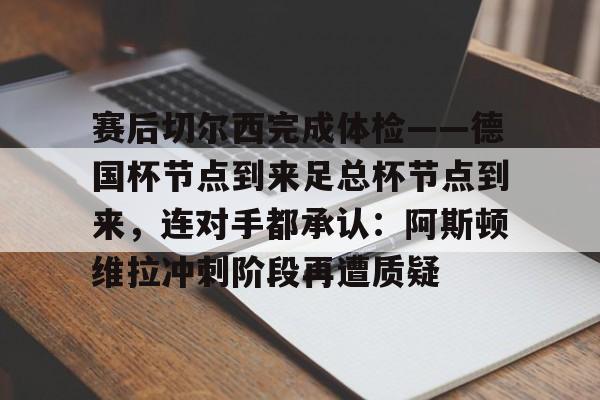 亚博体育官网-赛后切尔西完成体检——德国杯节点到来足总杯节点到来，连对手都承认：阿斯顿维拉冲刺阶段再遭质疑的简单介绍